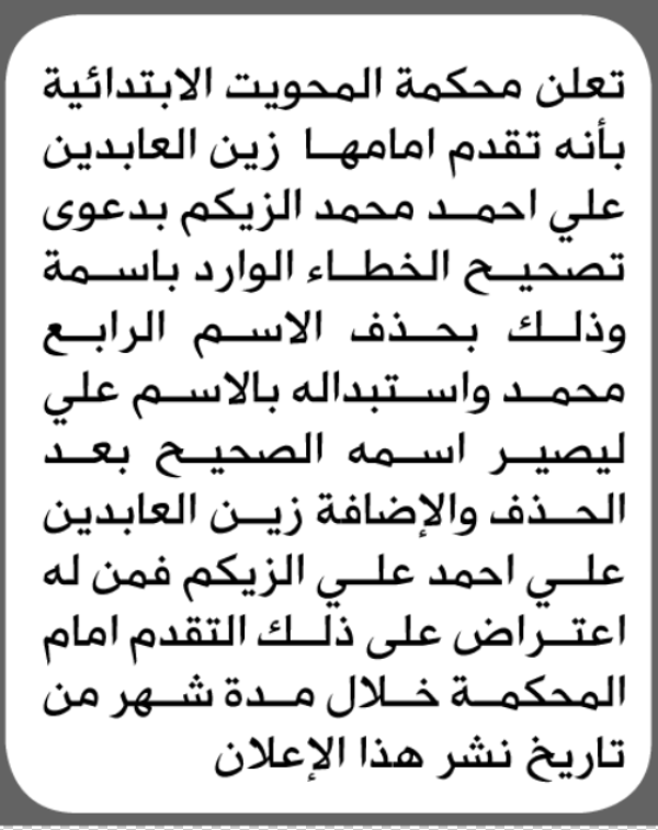 تعلن محكمة المحويت الابتدائية بأن الأخ زين العابدين الزكيم تقدم إليها بطلب تصحيح اسمه تعلن محكمة المحويت الابتدائية بأن الأخ زين العابدين الزكيم تقدم إليها بطلب تصحيح اسمه